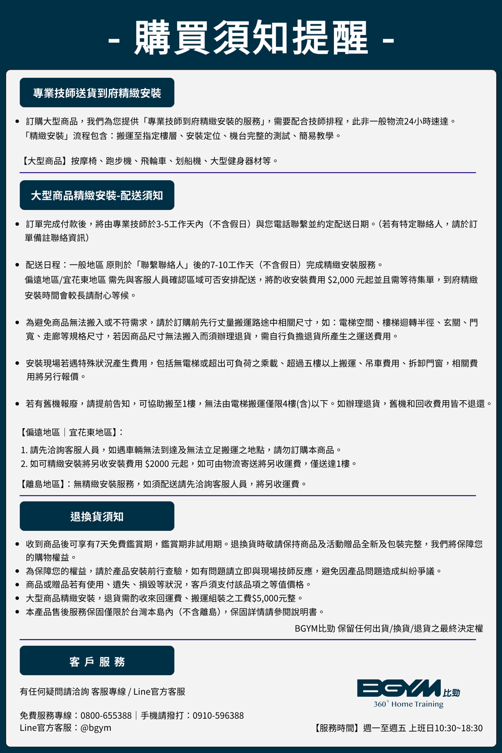 購買須知提醒 -專業技師送貨到府精緻安裝 訂購大型商品我們為您提供「專業技師到府精緻安裝服務,需要配合技師排程,此非一般物流24小時速達。「精緻安裝」流程包含:搬運至指定樓層、安裝定位、機台完整的測試、簡易教學。【大型商品】按摩椅、跑步機、飛輪車、划船機、大型健身器材等。大型商品精緻安裝-配送須知 訂單完成付款後,將由專業技師於3-5工作天內(不含假日)與您電話聯繫並約定配送日期。(若有特定聯絡人,於訂單備註聯絡資訊) 配送日程:一般地區原則於「聯繫聯絡人」後的7-10工作天(不含假日)完成精緻安裝服務。偏遠地區/宜花東地區需先與客服人員確認區域可否安排配送,將酌收安裝費用$2,000元起並且需等待集單,到府精緻安裝時間會較長請耐心等候。 為避免商品無法搬入或不符需求,請於訂購前先行丈量搬運路途中相關尺寸,如:電梯空間、樓梯迴轉半徑、玄關、門、走廊等規格尺寸,若因商品尺寸無法搬入而須辦理退貨,需自行負擔退貨所產生之運送費用。 安裝現場若遇特殊狀況產生費用,包括無電梯或超出負荷之乘載、超過五樓以上搬運、吊車費用、拆卸門窗,相關費用將另行報價。 若有舊機報廢,請提前告知,可協助搬至1樓,無法由電梯搬運僅限4樓(含)以下。如辦理退貨,舊機和回收費用皆不退還。【偏遠地區|宜花東地區】:1 請先洽詢客服人員,如遇車輛無法到達及無法立足搬運之地點,請勿訂購本商品。2. 如可精緻安裝將另收安裝費用$2000元起,如可由物流寄送將另收運費,僅送達1樓。【離島地區】:無精緻安裝服務,如須配送請先洽詢客服人員,將另收運費。退換貨須知收到商品後可享有7天免費鑑賞期,鑑賞期非試用期。退換貨時敬請保持商品及活動贈品全新及包裝完整,我們將保障您的購物權益。 為保障您的權益,請於產品安裝前行查驗,如有問題請立即與現場技師反應,避免因產品問題造成糾紛爭議。.商品或贈品若有使用、遺失、損毀等狀況,客戶須支付該品項之等值價格。 大型商品精緻安裝,退貨需酌收來回運費、搬運組裝之工費$5,000元整。 本產品售後服務保固僅限於台灣本(不含離島),保固詳情請說明書。客戶服務有任何疑問請洽詢客服專線/Line官方客服免費服務專線:0800-655388|手機請撥打:0910-596388Line官方客服:@bgym比勁 保留任何出貨/換貨/退貨之最終決定權BGYM360° Home Training【服務時間】週一至週五上班日10:30~18:30