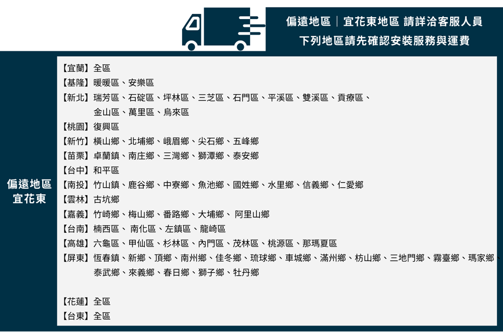 ויד偏遠地區|宜花東地區 請詳洽客服人員下列地區請先確認安裝服務與運費宜蘭】全區基隆】暖暖區安樂區【新北】瑞芳區石碇區、坪林區、三芝區、石門區、平溪區、雙溪區、貢療區、金山區、萬里區、烏來區【桃園】復興區【新竹】橫山鄉、北埔鄉、峨眉鄉、尖石鄉、五峰鄉【苗栗】卓蘭鎮、南庄鄉、三灣鄉、獅潭鄉、泰安鄉【南投】竹山鎮、鹿谷鄉、中寮鄉、魚池鄉、國姓鄉、水里鄉、信義鄉、仁愛鄉【台中】和平區偏遠地區宜花東【雲林】古坑鄉【嘉義】竹崎鄉、梅山鄉、番路鄉、大埔鄉、阿里山鄉【台南】楠西區、南化區、左鎮區、龍崎區【高雄】六龜區、甲仙區、杉林區、內門區、茂林區、桃源區、那瑪夏區【屏東】恆春鎮、新鄉、頂鄉、南州鄉、佳冬鄉、琉球鄉、車城鄉、滿州鄉、枋山鄉、三地門鄉、霧臺鄉、瑪家鄉泰武鄉、來義鄉、春日鄉、獅子鄉、牡丹鄉【花蓮】全區【台東】全區