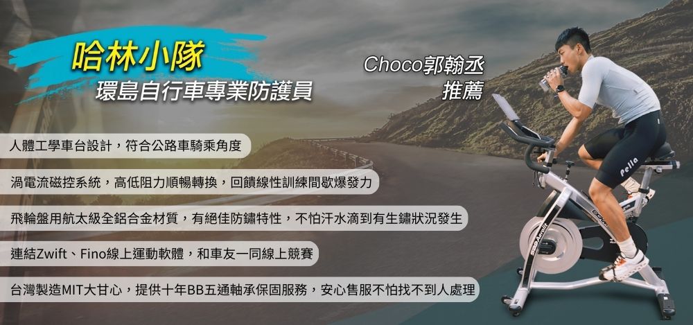 哈林小隊Choco郭翰丞環島自行車專業防護員推薦人體工學車台設計,符合公路車騎乘角度渦電流磁控系統,高低阻力順暢轉換,回饋性訓練間歇爆發力飛輪盤用航太級全鋁合金材質,有絕佳防鏽特性,不怕汗水滴到有生鏽狀況發生連結Zwift、Fino線上運動軟體,和車友一同線上競賽台灣製造MIT甘心,提供十年BB五通軸承保固服務,安心售服不怕找不到人處理Pella