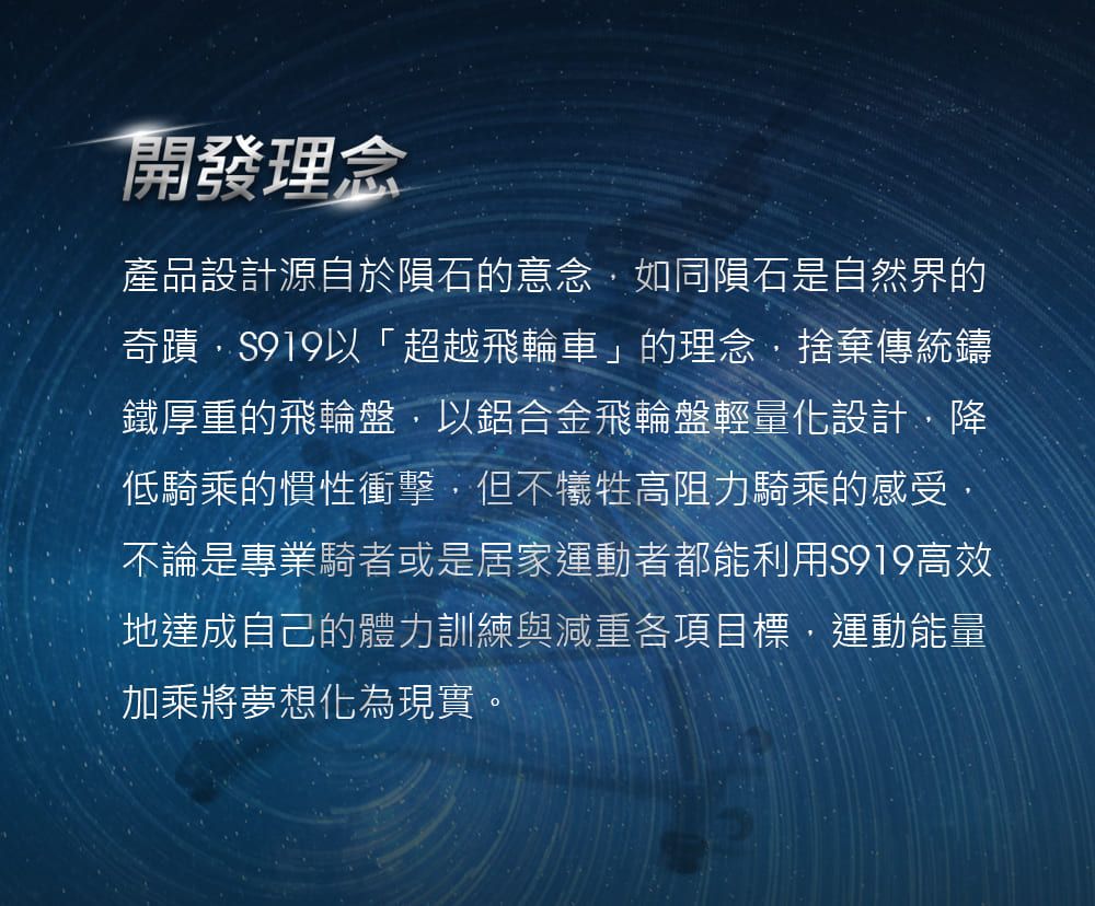 開發理念產品設計源自於隕石的意念如同隕石是自然界的奇蹟S919以「超越飛輪車」的理念捨棄傳統鑄鐵厚重的飛輪盤以鋁合金飛輪盤輕量化設計降低騎乘的慣性衝擊,但不犧牲高阻力騎乘的感受,不論是專業騎者或是居家運動者都能利用S919高效地達成自己的體力訓練與減重各項目標,運動能量加乘將夢想化為現實。