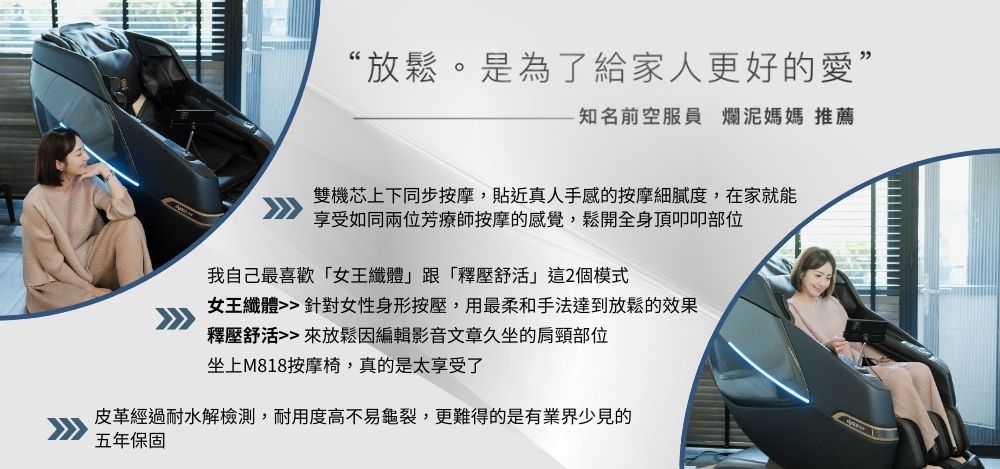 “放鬆。是為了給家人更好的愛”-知名前空服員 爛泥媽媽 推薦雙機芯上下同步按摩,貼近真人手感的按摩細膩度,在家就能享受如同兩位芳療師按摩的感覺,鬆開全身頂叩叩部位我自己最喜歡女王纖體跟「釋壓這2個模式女王纖體 針對女性身形按壓,用最柔和手法達到放鬆的效果釋壓舒活 來放鬆因編輯影音文章久坐的肩頸部位坐上M818按摩椅,真的是太享受了皮革經過耐水解檢測,耐用度高不易龜裂,更難得的是有業界少見的五年保固