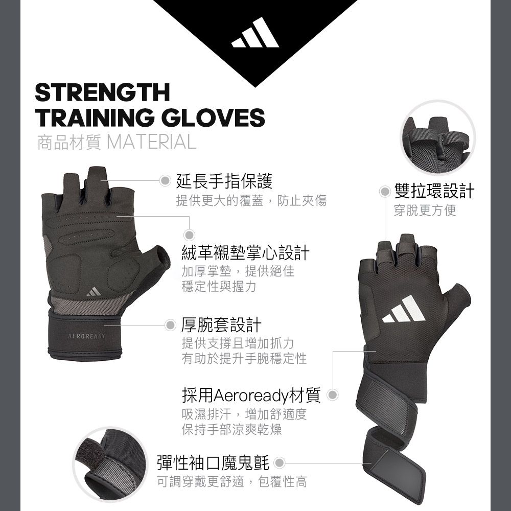 STRENGTHTRAINING GLVES商品材質 MATERIAL延長手指保護雙拉環設計提供更大的覆蓋,防止夾傷穿脫更方便絨革襯墊掌心設計加厚掌墊,提供絕佳穩定性與握力厚腕套設計提供支撐且增加抓力有助於提升手腕穩定性採用Aeroready材質吸濕排汗,增加舒適度保持手部涼爽乾燥彈性袖口魔鬼氈 O可調穿戴更舒適,包覆性高