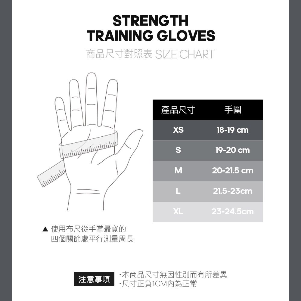 TRENGTHTRAINING GLOVES商品尺寸對照表 SIZE CHART產品尺寸手圍XS18-19 cmS19-20 cmM20-21.5 cm21.5-23cmXL23-24.5cm使用布尺從手掌最寬的四個關節處平行測量周長本商品尺寸無因性別而有所差異注意事項尺寸正負1CM內為正常