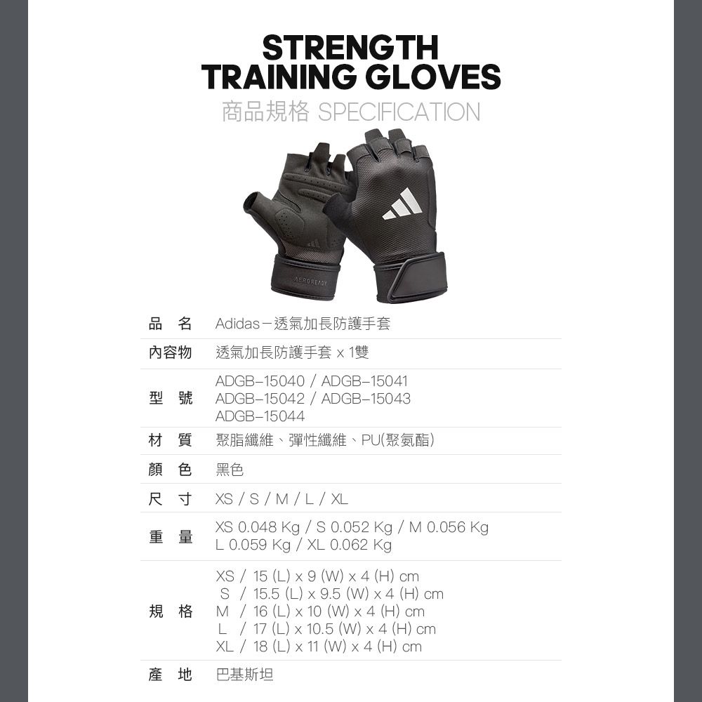 STRENGTHTRAINING GLOVES商品規格 SPECIFICATION品名內容物Adidas透氣加長防護手套透氣加長防護手套1雙型號ADGB15040  ADGB-15041ADGB-15042 ADGB-15043ADGB-15044材質 聚脂纖維、彈性纖維、PU(聚氨酯)顏色黑色尺寸重量規格產地XS / S /  / L / XLXS 0.048 Kg / S0.052Kg/M0.056 KgpL 0.059 Kg / XL 0.062 KgXS / 15 (L)  9 ()  4 (H) cmS / 15.5 (L)  9.5 (W)x4 (H) cmM / 16 (L) x 10(W)x4 (H) cmL / 17 (L) x 10.5 (W)x4 (H) cmXL / 18 (L) x 11 (W) x 4 (H) cm巴基斯坦