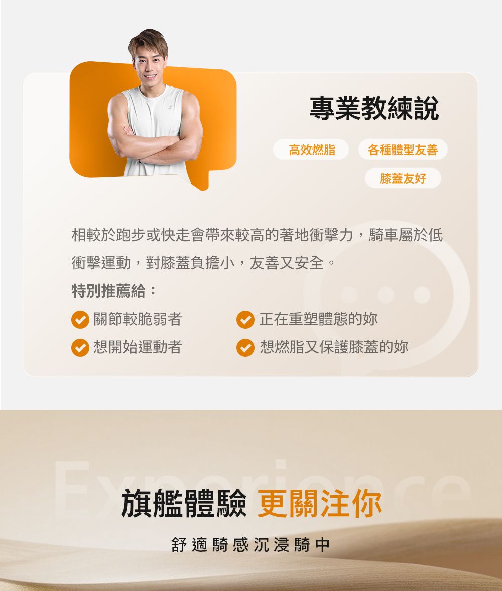 專業教練說高效燃脂各種體型友善膝蓋友好相較於跑步或快走會帶來較高的著地衝擊力,車屬於低衝擊運動,對膝蓋負擔小,友善又安全。特別推薦給:關節較脆弱者正在重塑體態的想開始運動者 想燃脂又保護膝蓋的妳旗艦體驗 更關注你舒適騎感沉浸騎中