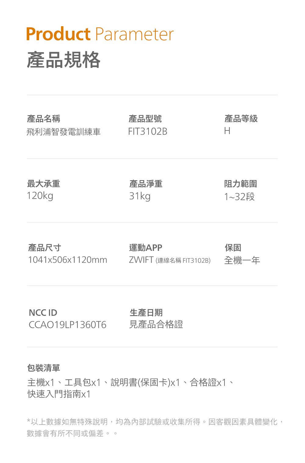 Product Parameter產品規格產品名稱產品型號產品等級飛利浦智發電訓練車FIT3102BH最大承重產品淨重阻力範圍120kg31kg1~32段產品尺寸運動APP保固1041x506120mmZWIFT (連線名稱 FIT3102B)全機一年NCC ID生產日期CCAO19LP1360T6見產品合格證包裝清單主機x1、工具包x1、說明書(保固卡)x1、合格證x1、快速入門指南x1*以上數據如無特殊說明,均為內部試驗或收集所得。因客觀因素具體變化,數據會有所不同或偏差。