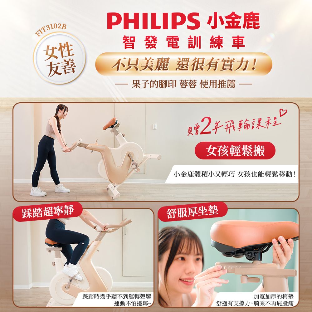 FIT3102B女性友善PHILIPS 小金鹿智發電訓練車不只美麗 還很有實力!·果子的腳印 蓉蓉 使用推薦贈2飛輪課程女孩輕鬆搬小金鹿體積小又輕巧 女孩也能輕鬆移動!踩踏超寧靜舒服坐墊踩踏時幾乎聽不到運轉聲響加寬加厚的椅墊運動不怕擾鄰~舒適有支撐力、騎乘不再屁股痛