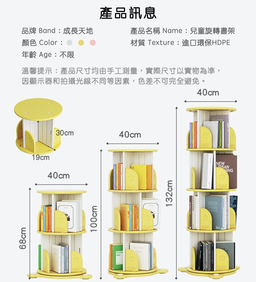 68cm19cm產品訊息品牌 Band:成長天地顏色 Color:產品名稱 Name:兒童旋轉書架材質 Texture:進口環保HDPE年齡 Age:不限溫馨提示:產品尺寸均由手工測量,實際尺寸以實物為準,因顯示器和拍攝光線不同等因素,色差不可完全避免。40cm30cm40cm100cm132cm40cmNEW