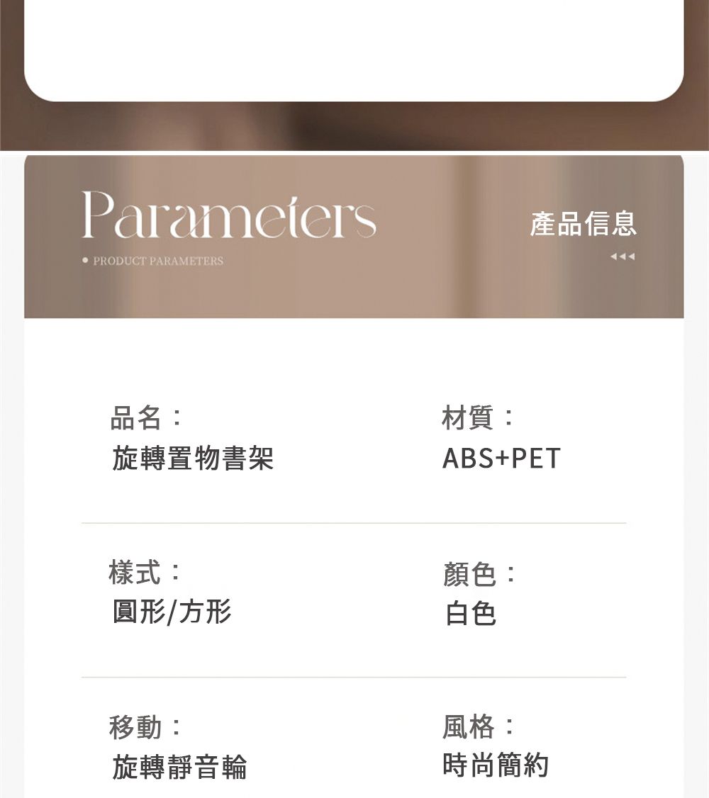 ParametersPRODUCT PARAMETERS產品信息品名:旋轉置物書架材質:ABS+PET樣式:圓形/方形顏色:白色移動:旋轉靜音輪風格:時尚簡約