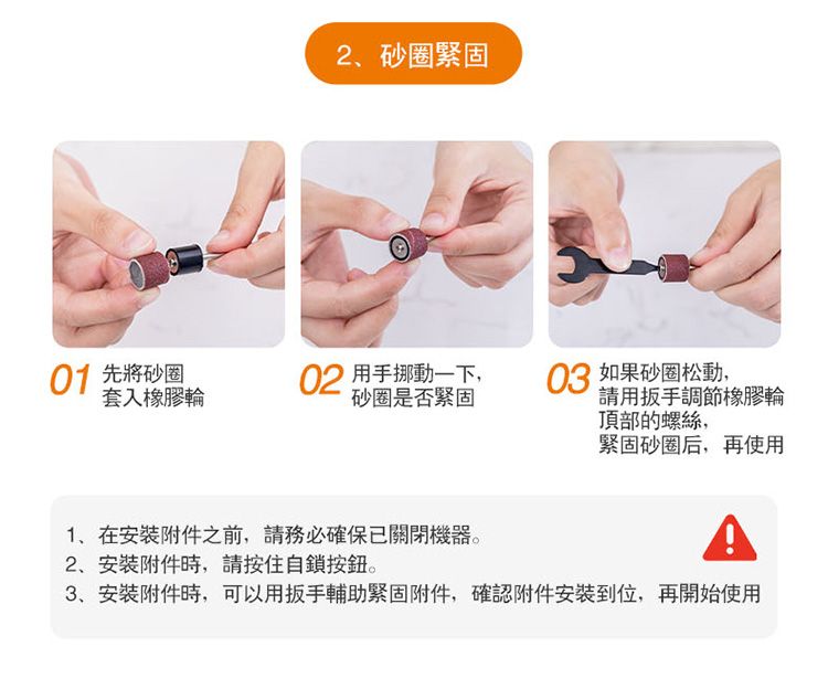 2砂圈緊固01 先將砂圈套入橡膠輪02 用手挪動一下,砂圈是否緊固03 如果砂圈松動,請用扳手調節橡膠輪頂部的螺絲,緊固砂圈后,再使用1在附件之前,請務必確保已關閉機器。2安装附件時,請按住自鎖按鈕。3、安装附件時,可以用扳手輔助緊固附件,確認附件安裝到位,再開始使用