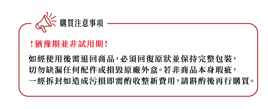 購買注意事項!猶豫期並非試用期!如經使用後需退回商品,必須回復原狀並保持完整包裝,切勿缺漏任何配件或損毀原廠外盒。若非商品本身瑕疵,一經拆封如造成污損即需酌收整新費用,請斟酌後再行購買。