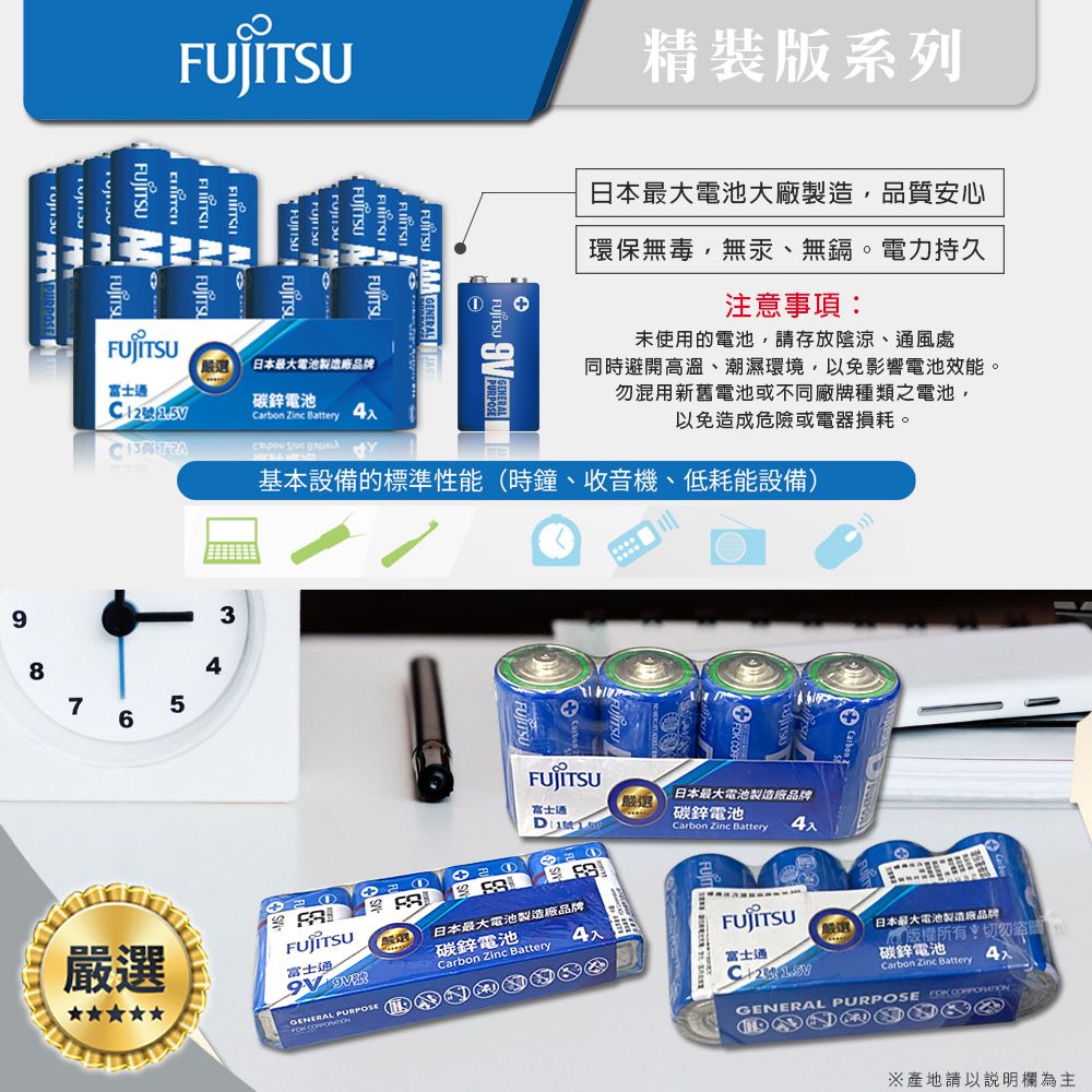 98最大電池品牌碳鋅電池Carbon Zinc Battery76 GENERAL精裝版系列日本最大電池大廠製造,品質安心環保無毒,無汞、無鎘。電力持久注意事項未使用的電池,請存放陰涼、風處同時避開高溫、潮濕環境,以免影響電池效能。勿混用新舊電池或不同廠牌種類之電池,以免造成危險或電器損耗。 基本設備的標準性能時鐘、收音機、低耗能設備)354日本最大電池品牌選富士通碳鋅電池D Carbon Zinc Battery4嚴選富士通日本最大電池製造廠品牌碳鋅電池Carbon Zinc BatteryGENERAL PURPOSE  富士通C+2嚴選(日本最大電池製造廠品牌版權所有:切勿碳鋅電池Carbon Zinc BatteryGENERAL PURPOSE  ※產地請以說明欄為主