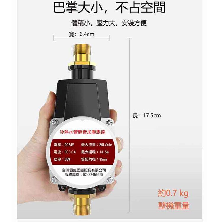 巴掌大小,不占空間體積小,壓力大,安裝方便寬:6.4cm長:17.5cm冷熱水靜音加壓馬達電壓:DC24V電流:DC3.0A功率:68W最大流量:20L/min最大:13.5mm管配內徑:15mm台灣霓虹國際股份有限公司服務專線:02-82459955約 0.7 kg整機重量