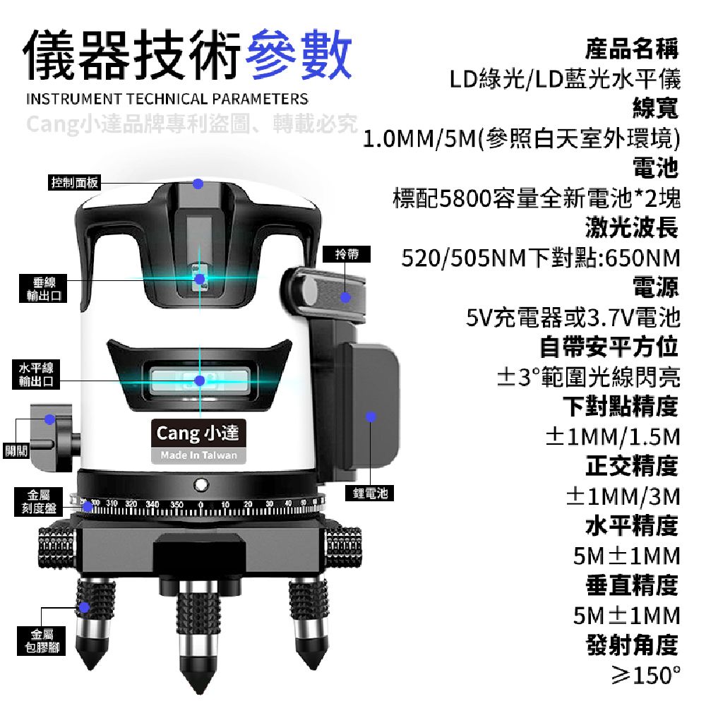 儀器技術參數INSTRUMENT TECHNICAL PARAMETERSCang小達品牌專利盜圖、轉載必究 控制面板垂線輸出口水平線輸出口拎帶產品名稱LD綠光/LD藍光水平儀線寬1.MM/5M(參照白天室外環境)電池標配5800容量全新電池*2塊激光波長5/505NM下對點:650NM電源5V充電器或3.7V電池自帶安平方位±3範圍光線閃亮開開 Cang 小達Made In Talwan金屬刻度盤鋰電池 3 320 3 350 0 10 20  40金屬包膠腳下對點精度±1MM/1.5M正交精度±1MM/3M水平精度5M±1MM垂直精度5M±1MM發射角度150°