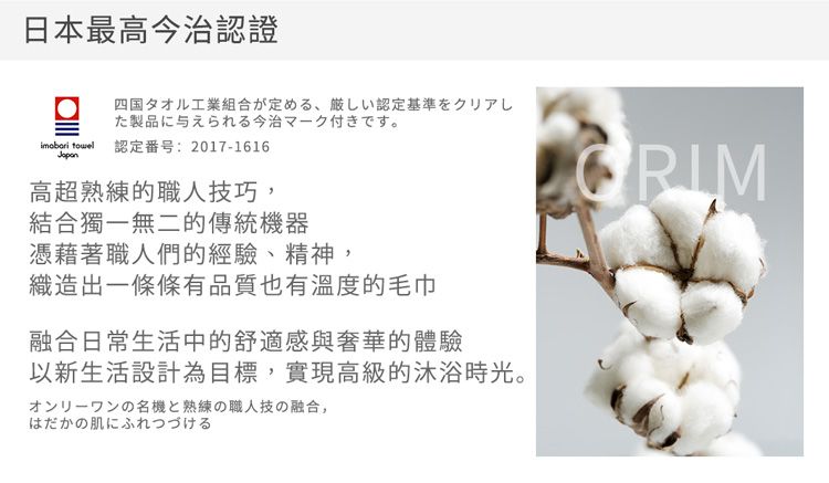 日本最高今治認證四国タオル工業組合が定める 厳しい認定基準をクリアした製品に与えられる今治マーク付きです。 認定番号:2017-1616高超熟練的職人技巧,結合獨一無二的傳統機器憑藉著職人們的經驗精神,織造出一條條有品質也有溫度的毛巾融合日常生活中的舒適感與奢華的體驗以新生活設計為目標,實現高級的沐浴時光。オンリーワンの名機と熟練の職人技の融合、はだかの肌にふれつづける