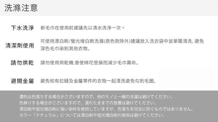 洗滌注意下水洗淨 新毛巾在使用前建議先以清水洗淨一次。清潔劑使用可使用漂白劑/螢光增白劑洗滌(原色款除外)建議放入洗衣袋中並單獨清洗,避免深色毛巾染到其他衣物。請勿烘乾請勿使用烘乾機,會使棉花受損而減少毛巾壽命。避開金屬 避免和有拉鏈及金屬零件的衣物一起清洗避免勾到毛圈。濃色は色落ちする場合がございますので、他のモノと一緒の洗濯は避けてください。色移りする場合がございますので、濡れたままでの放置は避けてください。漂白剤や蛍光増白剤に強い染料を使用していますが、 色落ちを完全に防ぐものではありません。カラーナチュラル」については漂白剤や蛍光増白剤の使用は避けてください。