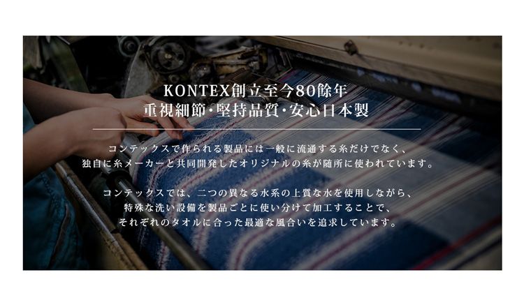 KONTEX創立至今80重視細節堅持品質・安心日本製コンテックスで作られる製品には一般に流通する糸だけでなく、独自に糸メーカーと共同開発したオリジナルの糸が随所に使われています。コンテックスでは、二つの異なる水系の上質な水を使用しながら、特殊な洗い設備を製品ごとに使い分けて加工することで、それぞれのタオルに合った最適な風合いを追求しています。