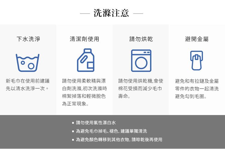 洗滌注意下水洗淨清潔劑使用請勿烘乾避開金屬新毛巾在使用前建議先以清水洗淨一次。請勿使用柔軟精與漂白劑洗滌,初次洗滌時棉絮掉落和輕微脫色為正常現象。請勿使用烘乾機,會使棉花受損而減少毛巾壽命。避免和有拉鏈及金屬零件的衣物一起清洗避免勾到毛圈。請勿使用氯性漂白水為避免毛巾掉毛、褪色,建議單獨清洗為避免顏色轉移到其他衣物,請晾乾後再使用