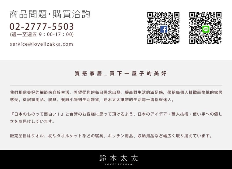 商品問題購買洽詢02-2777-5503(週至週五 9:00-17:00)service@loveiizakka.com家買下一屋子的美好我們相信美好的細節來自於生活希望您的每日需求出發,提高對生活的滿足感,帶給每個人精緻而愉悅的家居感受 從居家用品 寝具、 餐廚小物到生活雑貨, 鈴木太太您的生活都很迷人。日本のものって面白い!』と台湾のお客様に思って頂けるよう、日本のアイデア職人技術・ 使い手への優しさをお届けしています。販売品目はタオル、枕やタオルケットなどの寝具 キッチン用品 収納用品など幅広く取り揃えています。鈴木太太