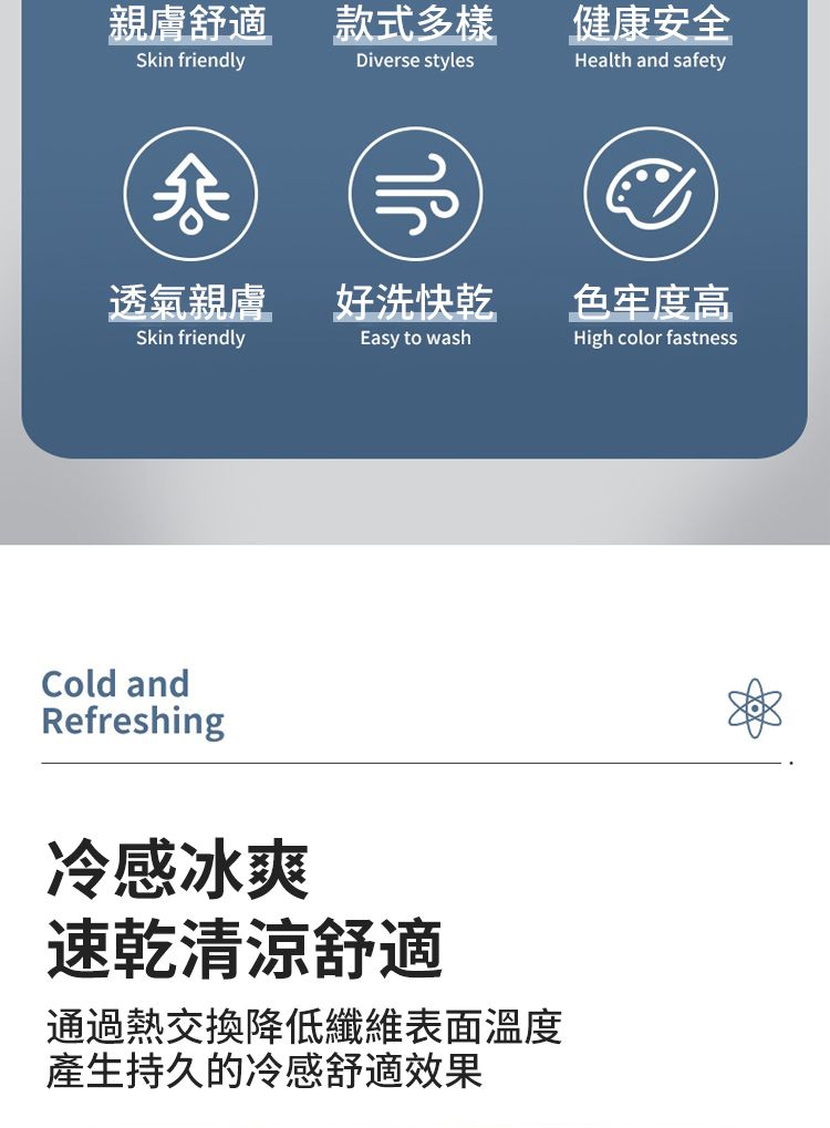 親膚舒適款式多樣Skin friendlyDiverse styles透氣親膚好洗快乾Skin friendlyEasy to washCold andRefreshing冷感冰爽速乾清涼舒適通過熱交換降低纖維表面溫度產生持久的冷感舒適效果健康安全Health and safety色牢度高High color fastness