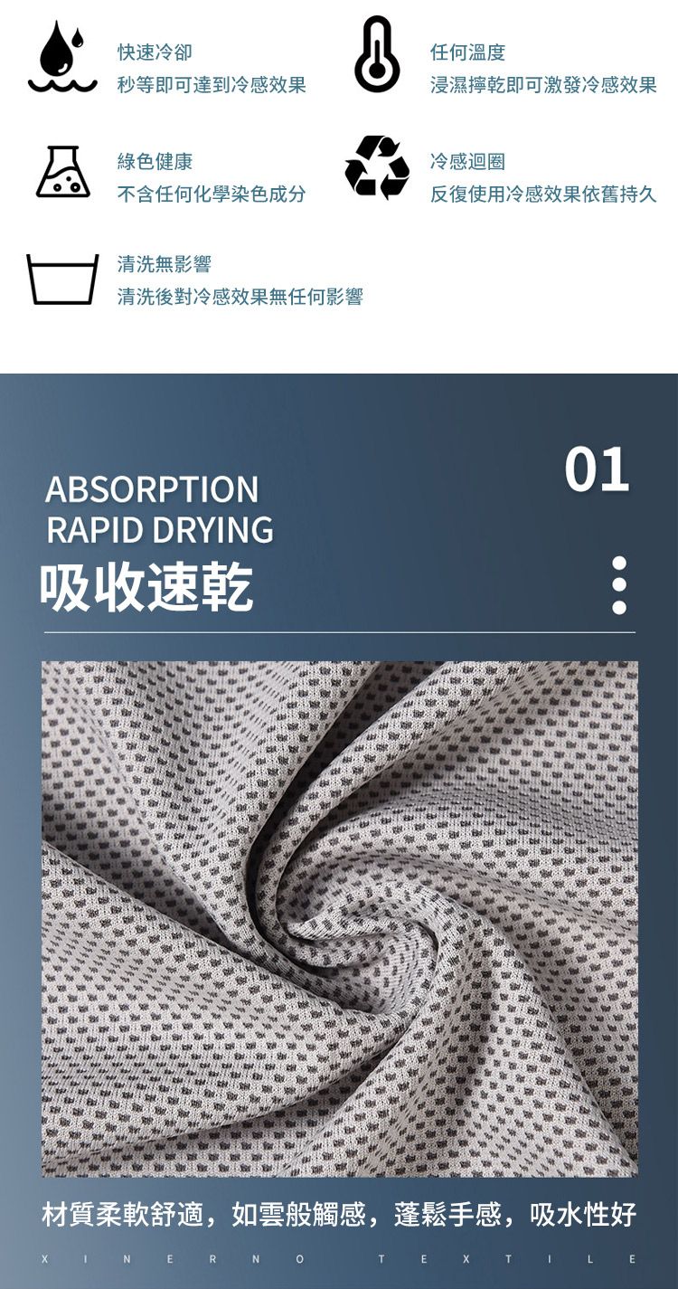 快速冷卻秒等即可達到冷感效果任何溫度浸濕乾即可激發冷感效果綠色健康冷感迴圈不含任何化學染色成分反復使用冷感效果依舊持久清洗無影響清洗後對冷感效果無任何影響ABSORPTIONRAPID DRYG吸收速乾01材質柔軟舒適,如雲般觸感,蓬鬆手感,吸水性好 IN ER NOLE