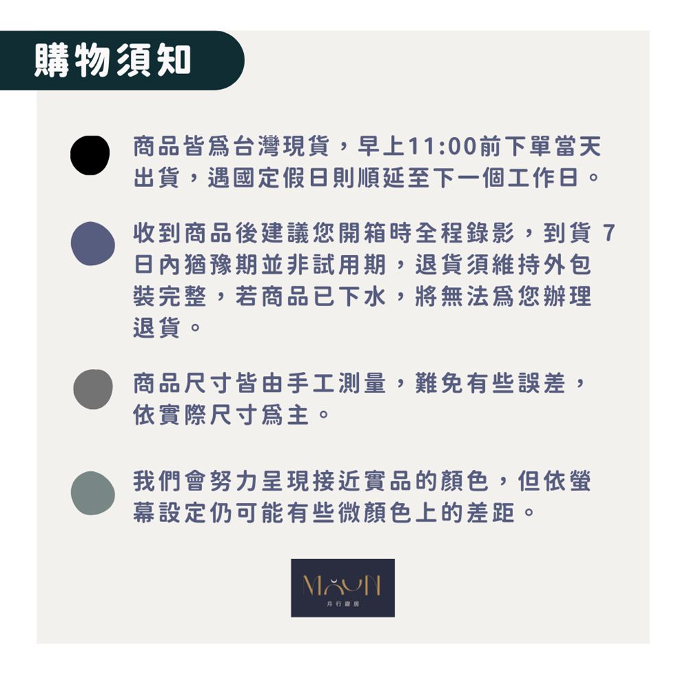 購物須知商品皆為台灣現貨,早上11:00前下單當天出貨,遇國定假日則順延至下一個工作日。收到商品後建議您開箱時全程錄影,到貨7日內猶豫期並非試用期,退貨須維持外包裝完整,若商品已下水,將無法為您辦理退貨。商品尺寸皆由手工測量,難免有些誤差,依實際尺寸爲主。我們會努力呈現接近實品的顏色,但依幕設定仍可能有些微顏色上的差距。
