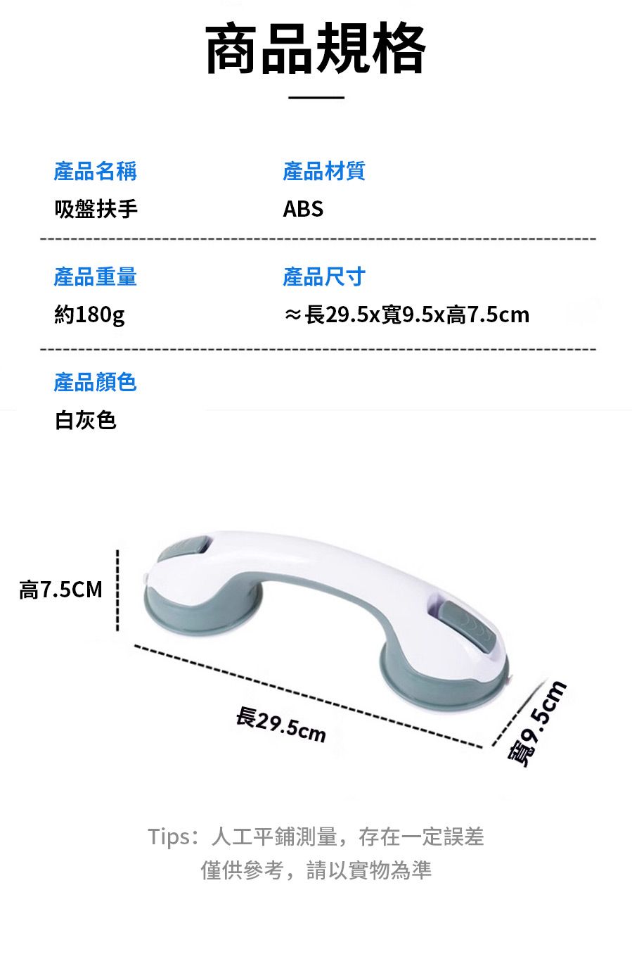 商品規格產品名稱吸盤扶手產品材質ABS產品重量產品尺寸約180g產品顏色白灰色≈長29.5x寬9.5x高7.5cm高7.5CM長29.5cmTips:人工平鋪測量,存在一定誤差僅供參考,請以實物為準寬9.5cm