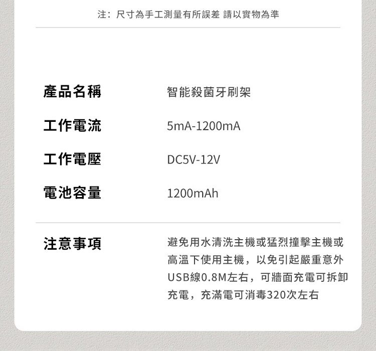 注:尺寸為手工測量有所誤差 請以實物產品名稱智能殺菌牙刷架工作電流5mA-1200mA工作電壓DC5V-12V電池容量1200mAh注意事項避免用水清洗主機或猛烈撞擊主機或高溫下使用主機,以免引起嚴重意外USB線0.8M左右,可牆面充電可拆卸充電,充滿電可消毒320次左右