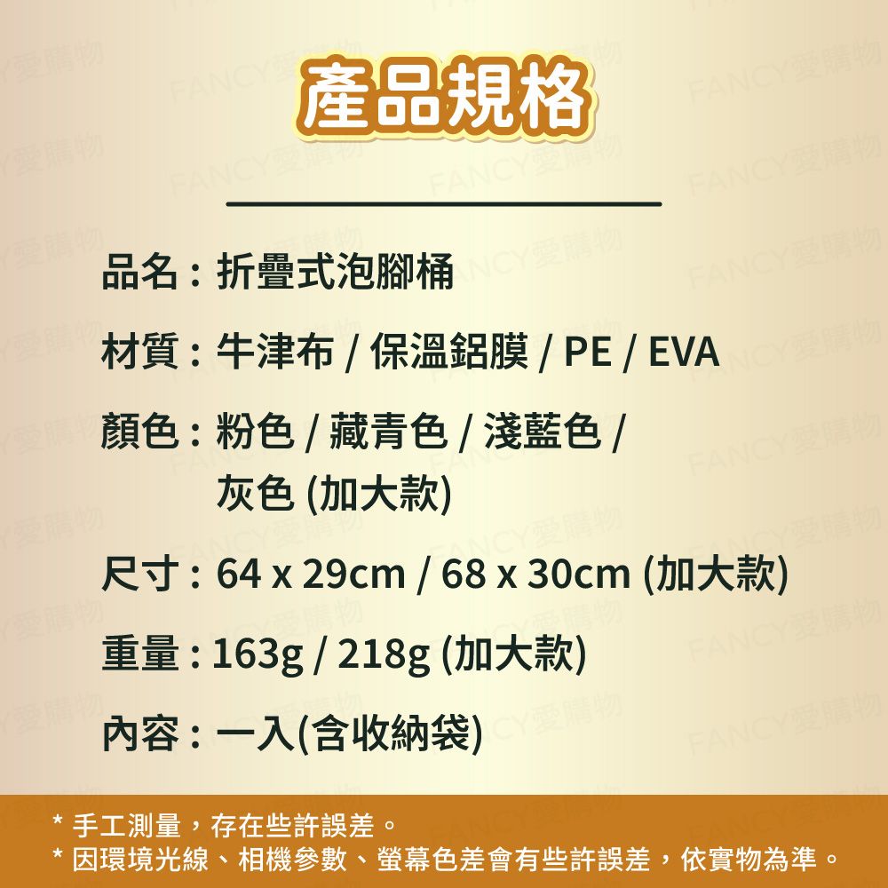 FANCYFANCY產品規格FANCY愛購FANCY愛品名:折疊式泡腳桶物FANCY愛購物灰色(加大款材質:牛津布/保溫鋁膜/PE/EVA顏色:粉色/藏青色/淺藍色/FANCY愛購物FANCY愛購愛購物重量:163g/218g (加大款)尺寸:64 x 29cm / 68 x 30cm (加大款)CY愛購物內容:一入(含收納袋)物FANCY愛購手工測量,存在些許誤差。FANCY愛購物因環境光線、相機參數、螢幕色差會有些許誤差,依實物為準。