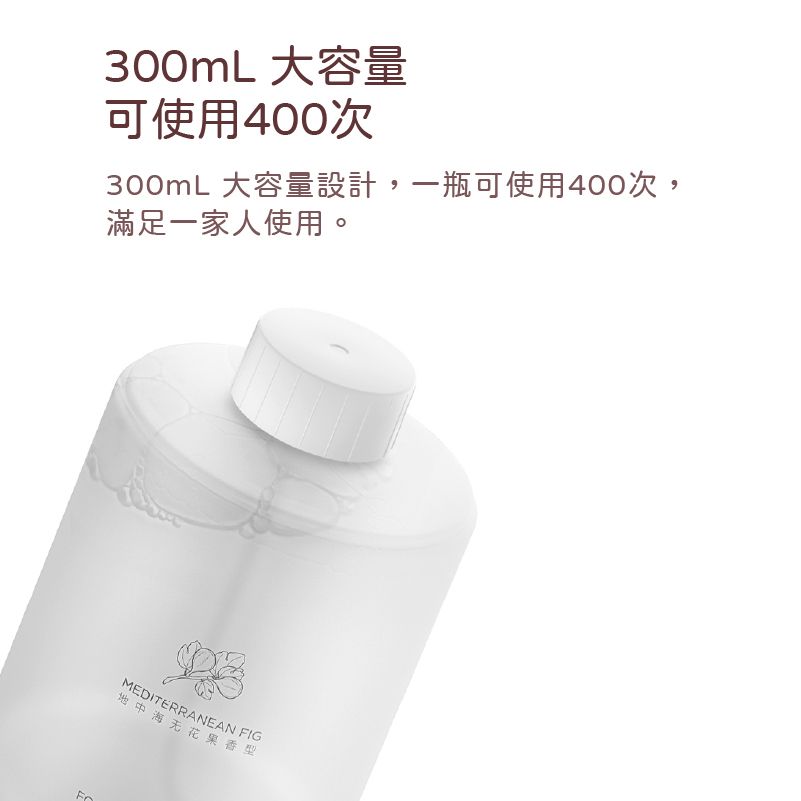 300mL 大容量可使用400次300mL 大容量設計,一瓶可使用400次,滿足一家人使用。MEDITERRANEAN FIG地中海无花果香型