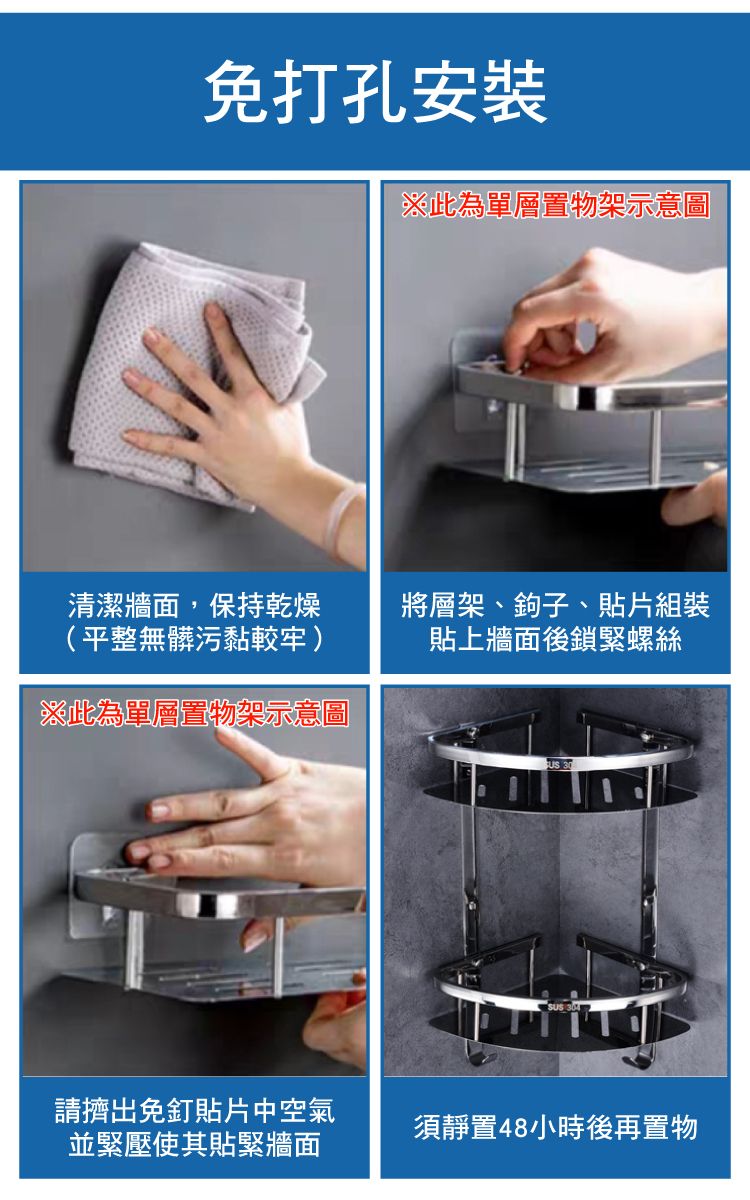 免打孔※此為單層置物架示意圖清潔牆面,保持乾燥(平整無髒污黏較牢)※此為單層置物架示意圖將層架、鉤子、貼片組裝貼上牆面後鎖緊螺絲請擠出免釘貼片中空氣並緊壓使其貼緊牆面須靜置48小時後再置物