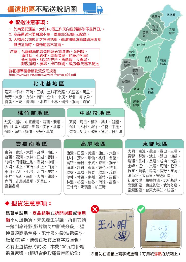 偏遠地區不配送說明圖 配送注意事項:1. 於商品託運後,大約13個工作天內送貨到府不含假日)。2. 商品運送只限台灣本島,離島部分恕無法配送。3.因物流公司規定之特殊地偏遠鄉鎮或區域環境限制無法送貨時,特殊地區不送貨。北北基桃園市新竹縣市宜蘭苗栗縣市縣市台中市 注意:台灣離島地區皆無配送(澎湖縣、金門縣、連江縣、小琉球、南海諸島、釣魚台列島)全省碼頭、監獄看守所、貨櫃場、大賣場、郵政信箱、機場、出口報關、飯店/觀光區不配送彰化縣市南投縣市花蓮縣市縣市詳細標準請參照物流公司規定嘉義縣市台南市高雄市-台東http://www.gding.com.tw/work-from/a-p01.pdf北北基地區烏來、坪林、石碇、三峽、土城石門路、八里區、萬里、瑞芳、貢寮、九份、石門、金山、平溪、野柳、鼻頭角、雙溪、三芝、陽明山、北投、士林、瑞芳、猴硐、貢寮桃竹苗地區大溪、復興、中正機場、關西、新埔、橫山山區、峨嵋、新豐、尖石、北埔、五峰、南庄、獅潭、泰安、卓蘭雲嘉南地區東勢、古坑、六輕、台塑、梅山、台西、四湖、水林、口湖、番路、竹崎、海埔新生地、布袋、中埔、大埔、水上、東石、山上、白河、東山、六甲、七股、北門、左鎮、玉井、楠西、南化、大內、龍崎、內門、走馬瀨農場、阿里山、嘉義農場中彰投地區東勢、烏日、和平、梨山、谷關、環山、大村、鹿谷、仁愛、中遼、信義、集集、水里、魚池、日月潭高屏地區旗津、田寮、美濃、旗山、六龜、杉林、茂林、甲仙、桃源、台塑、萬巒、春日、泰武、來義、獅子、滿洲、牡丹、來義、霧台、枋山、瑪家、車城、恆春、瑪加、琉球、茂林、林邊、南州、新埤、崁頂、林邊、枋寮、佳冬、琉球、高樹、三地門、那瑪夏、核三廠屏東縣市縣市東部地區大同、南澳、蘇澳、員山、三星、壽豐、豐濱、池上、關山、海端、瑞穗、秀林、長濱、成功、大武、金峰、達仁、長濱、海瑞、延平、綠東、蘭嶼、卑南、鹿野、東河、濱海路、太麻里、安通社區、初鹿牧場、檳榔牧場、志航基地、岩灣監獄、東成監獄、武陵監獄、泰源監獄、台東大學知本校區、貨注意事項:鑑賞≠試用,商品組裝或拆開封膜或使用後不可退換貨,未免產生爭議,拆封前請一鏡到底錄影(影片請勿中斷或分段),退換貨須商品包裝、配件及外袋(快遞袋/外紙箱)完整,請勿在紙箱上寫字或塗鴉,若有上述情形將酌收工本費200元或拒絕退貨返還。(拒退會收取運費寄回給您)王小明(退型江小美請勿在紙箱上寫字或塗鴉(可用紙浮貼在紙箱上)