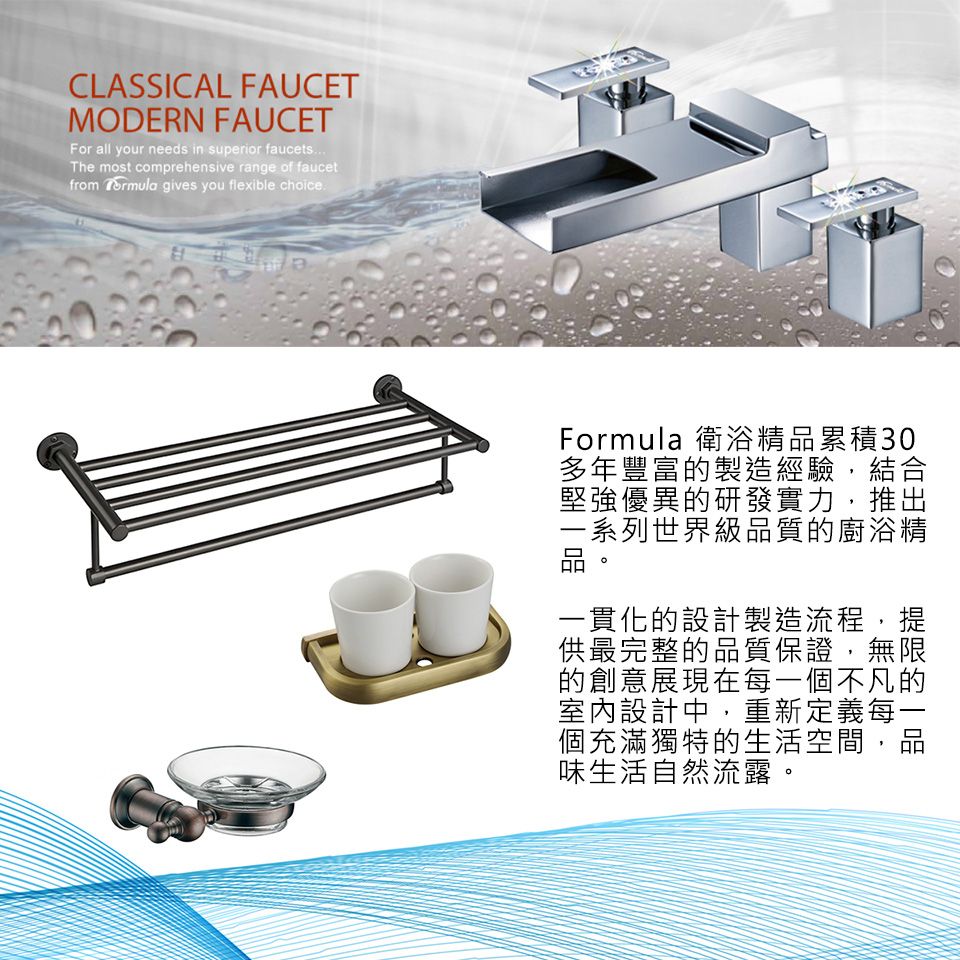 CLASSICAL FAUCETMODERN FAUCETFor all your needs in superior faucetsThe most comprehensive range of faucetfrom  gives you flexible choiceFormula 衛浴精品累積30多年豐富的製造經驗,結合堅強優異的研發實力,推出一系列世界級品質的廚浴精一貫化的設計製造流程,提供最完整的品質保證,無限的創意展現在每一個不凡的室內設計中,重新定義每一個充滿獨特的生活空間,品味生活自然流露。