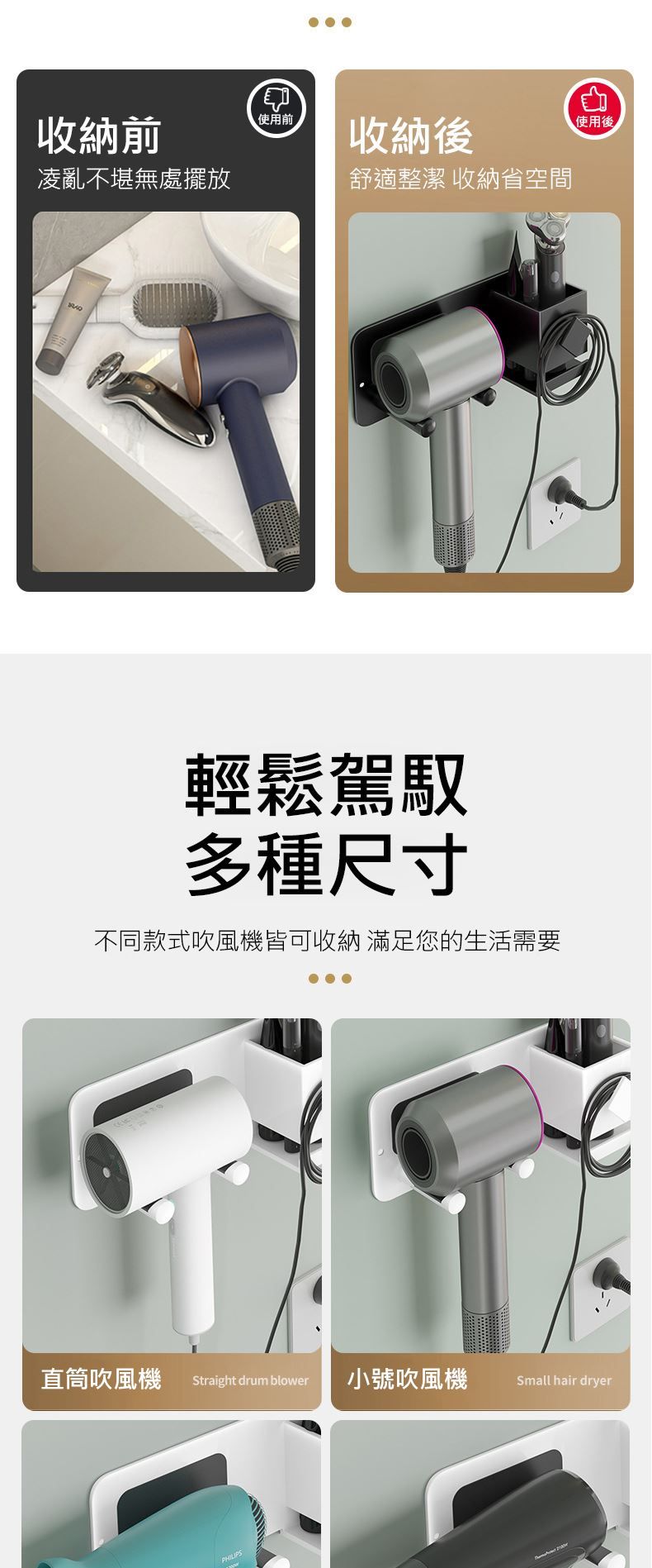 收納前凌亂不堪無處擺放使用前收納後舒適整潔收納省空間輕鬆駕馭多種尺寸不同款式吹風機皆可收納 滿足您的生活需要使用後直筒吹風機 Straight drum blower小號吹風機 Small hair dryer