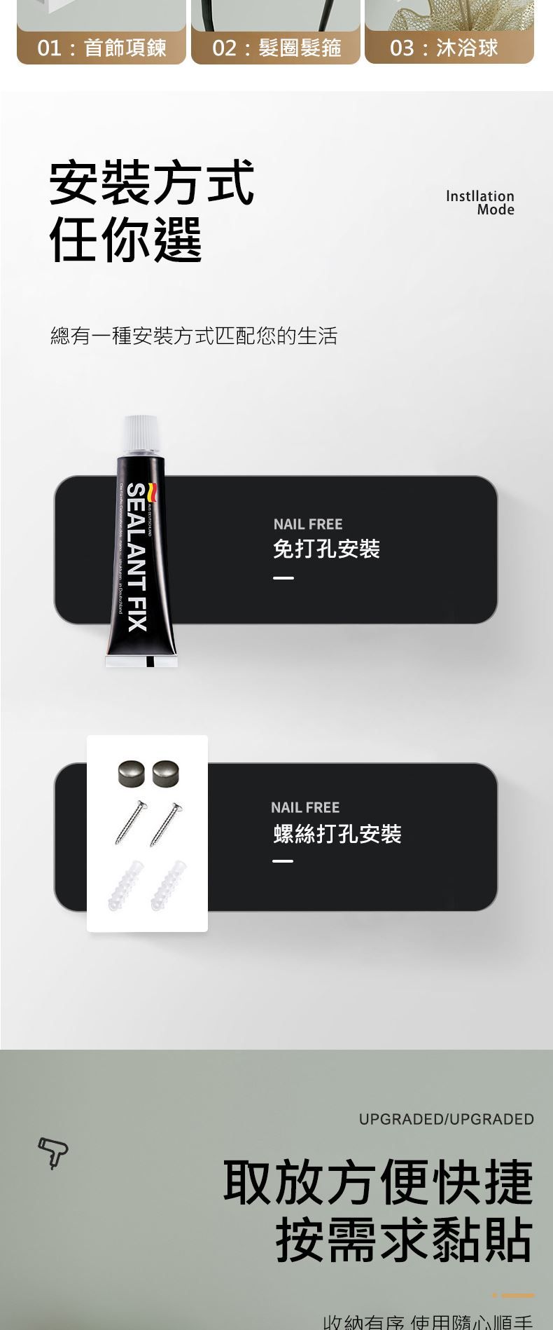 01:首飾項鍊:髮圈髮箍03:沐浴球安裝方式任你選總有一種安裝方式匹配您的生活SEALANT FIXNAIL FREE免打孔安装InstllationNAIL FREE螺絲打孔安裝ModeUPGRADED/UPGRADED取放方便快捷按需求黏貼收納 使用隨心順手