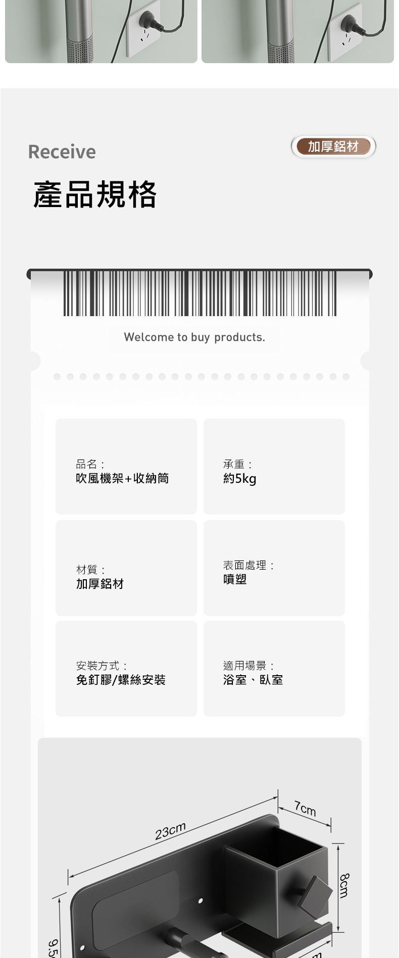 Receive產品規格加厚鋁材Welcome to buy products品名:承重:吹風機架+收納筒約5kg材質:加厚鋁材表面處理:噴塑安裝方式:適用場景:免釘膠/螺絲安裝浴室、臥室9.523cm7cm8cm