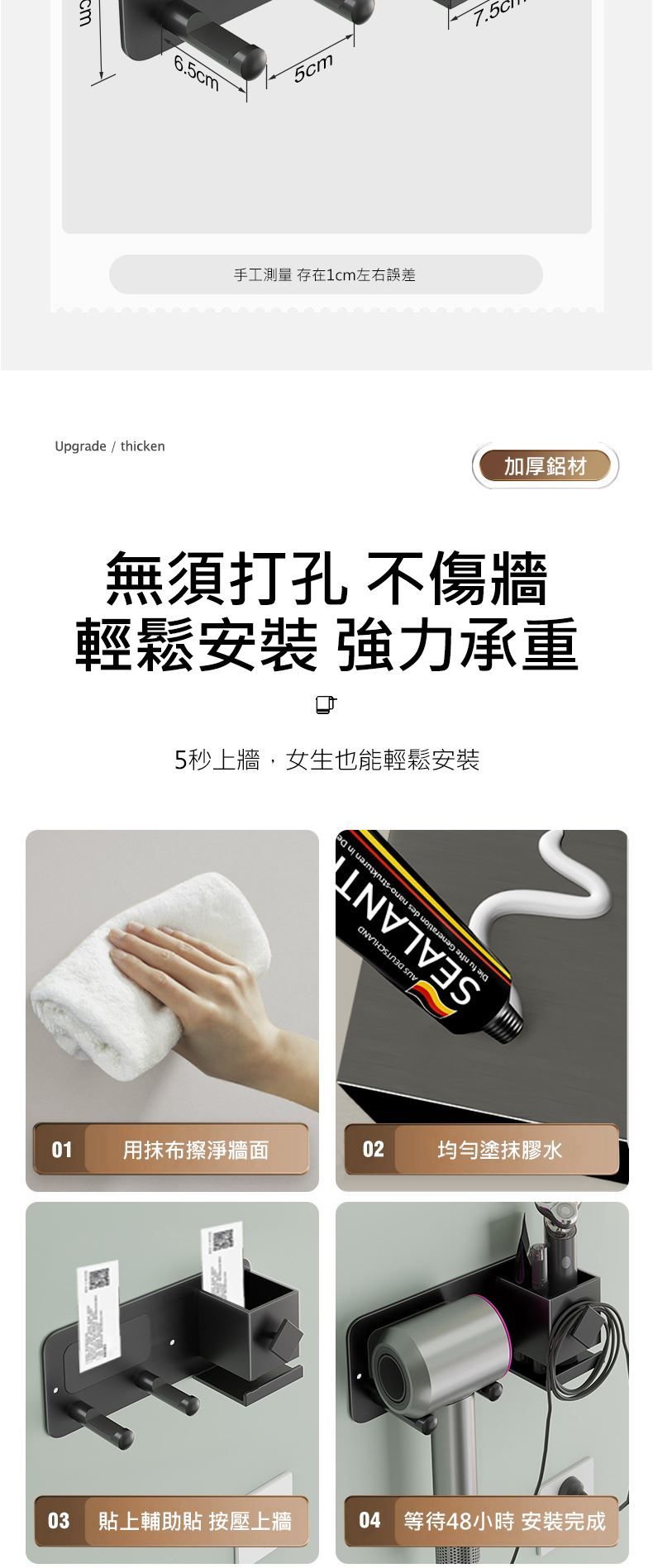 Upgrade / thicken6.5cm5cm手工測量 存在1cm左右誤差加厚鋁材無須打孔 不傷牆輕鬆安裝 強力承重5秒上牆,女生也能輕鬆安裝01用抹布擦淨牆面 DEUTSCHLAND02均勻塗抹膠水03 貼上輔助貼 按壓上牆04 等待48小時 安裝完成