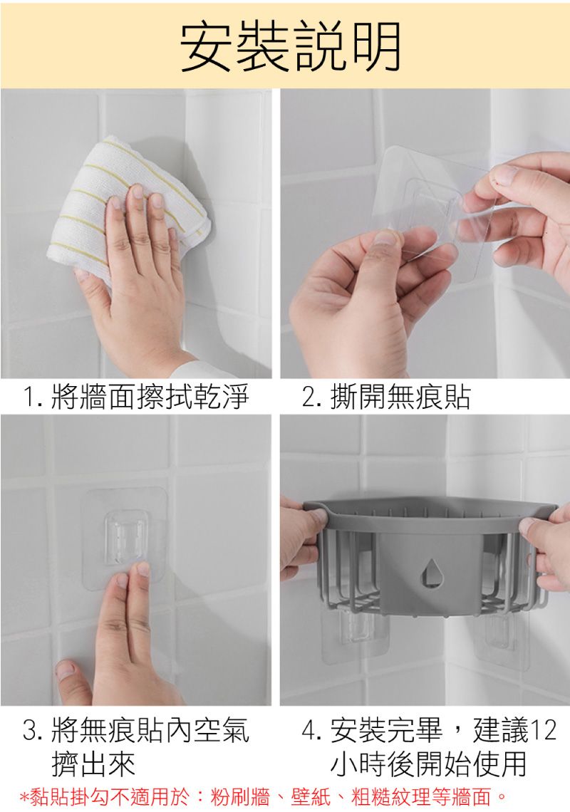 安裝說明1. 將牆面擦拭乾淨2. 撕開無痕貼3. 將無痕貼內空氣 4. 安裝完畢,建議12擠出來小時後開始使用*黏貼掛勾不適用於:粉刷牆、壁紙、粗糙紋理等牆面。