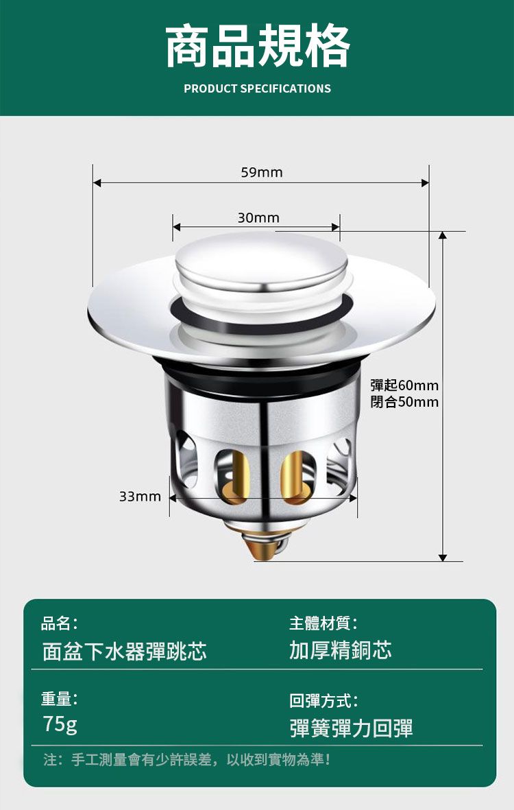 商品規格PRODUCT SPECIFICATIONS59mm30mm33mma彈起60mm閉合50mm品名:主體材質:面盆下水器彈跳芯加厚精銅芯重量:回彈方式:75g彈簧彈力回彈注:手工測量會有少許誤差,以收到實物為準!