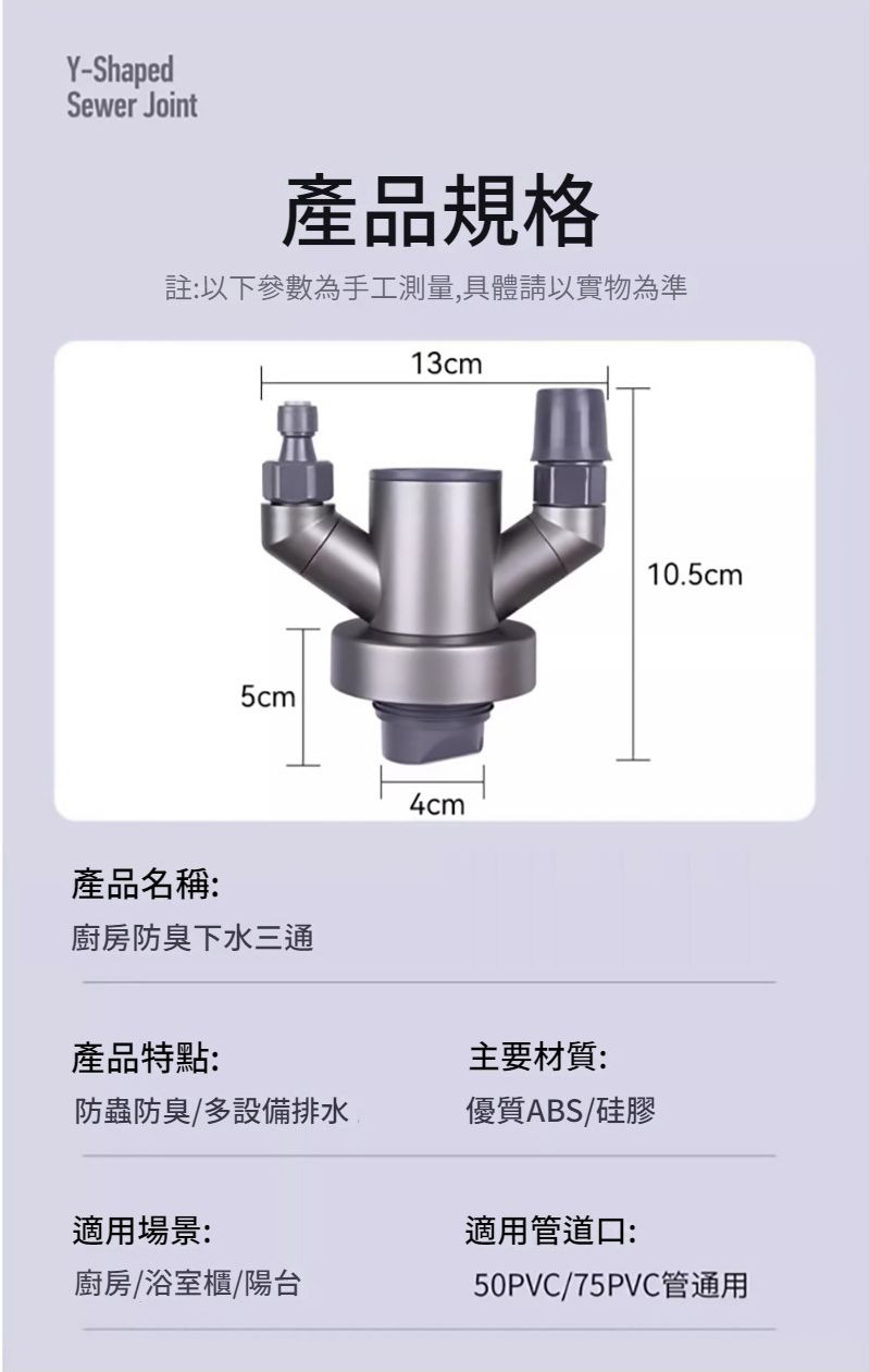 Y-ShapedSewer Joint產品規格註:以下參數為手工測量,具體請以實物為準13cm產品名稱:廚房防臭下水三通4cm產品特點:主要材質:防蟲防臭/多設備排水優質ABS/硅膠10.5cm適用場景:適用管道口:廚房/浴室櫃/陽台50PVC/75PVC管通用