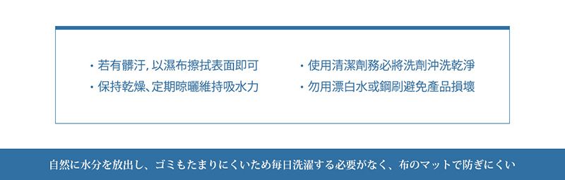 若有 以濕布表面即可保持乾燥、定期曜維持吸水力使用清潔務必將洗劑沖洗乾淨・用漂白水或鋼刷避免產品損壊自然に水分を放出し、ゴミもたまりにくいため毎日洗濯する必要がなく、 布のマットで防ぎにくい