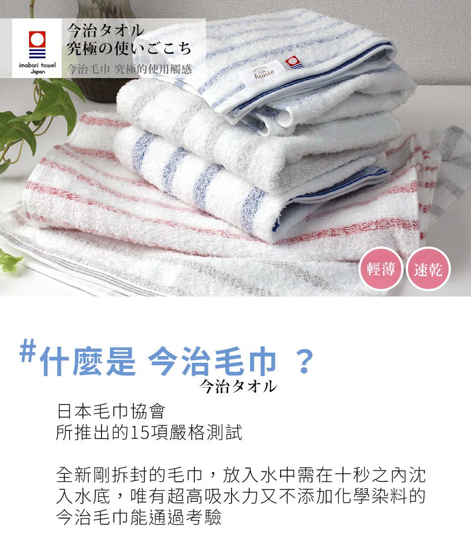 今治タオル究極の使いごこちimabari towelJapan今治毛巾 究極的使用觸感輕薄 速乾#什麼是 今治毛巾 ?日本毛巾協會今治タオル所推出的15項嚴格測試全新剛拆封的毛巾,放入水中需在十秒之沈入水底,唯有超高吸水力又不添加化學染料的今治毛巾能通過考驗