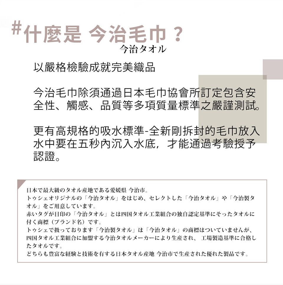 什麼是 今治 ?今治タオル以嚴格檢驗成就完美織品今治除須通過日本協會所訂定包含安全性、觸感、品質等多項質量標準之嚴謹測試。更有高規格的吸水標準-全新剛拆封的毛巾放入水中要在五秒沉入水底,才能通過考驗授予日本最大級のタオル産地である愛媛県 今治市オリジナルの今治タオルをはじめ、セレクトした 「今治タオル や 「今治製タオルをご用意しています。赤いタグが目印の 「今治タオルとは四国タオル工業組合の独自認定基準にそったタオルに付く商標 (ブランド名) です。トゥシェで扱っております 「今治製タオル」 は 「今治タオル」の商標はついていませんが、四国タオル工業組合に加盟する今治タオルメーカーにより生産され、 工場製造基準に合格したタオルです。どちらも豊富な経験と技術を有する日本タオル産地 今治市で生産された優れた製品です。