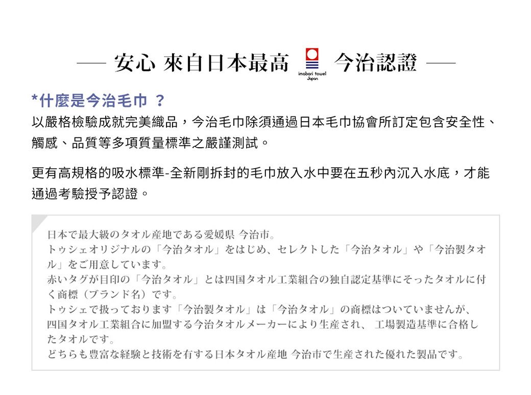 安心 來自日本最高 今治認證*什麼是今治 ? towel以嚴格檢驗成就完美織品,今治毛巾除須通過日本毛巾協會所訂定包含安全性、觸感、品質等多項質量標準之嚴謹測試。更有高規格的吸水標準-全新剛拆封的毛巾放入水中要在五秒内沉入水底,才能通過授予認證。日本最大級のタオル産地である愛媛県 今治市トゥオリジナルの 今治タオルをはじめ、セレクトした 今治タオル や 「今治製タオルをご用意しています。赤いタグが目印の 「今治タオルとは四国タオル工業組合の独自認定基準にそったタオルに付商標(ブランド名)です。シェでております 「今治製タオル は「今治タオル」の商標はついていませんが、四国タオル工業組合に加盟する今治タオルメーカーにより生産され、 工場製造基準に合格したタオルです。どちらも豊富な経験と技術を有する日本タオル産地 今治市で生産された優れた製品です。