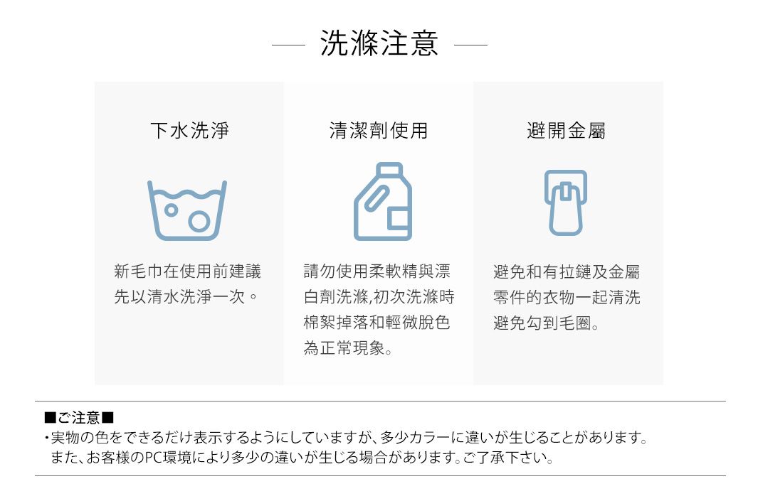 洗滌注意下水洗淨清潔劑使用避開金屬新毛巾在使用前建議先以清水洗淨一次。請勿使用柔軟精與漂白劑洗滌,初次洗滌時棉絮掉落和輕微脫色為正常現象。避免和有拉鏈及金屬零件的衣物一起清洗避免勾到毛圈。■注意■実物の色をできるだけ表示するようにしていますが、 多少カラーに違いが生じることがあります。また、お客様のPC環境により多少の違いが生じる場合があります。 ご了承下さい。