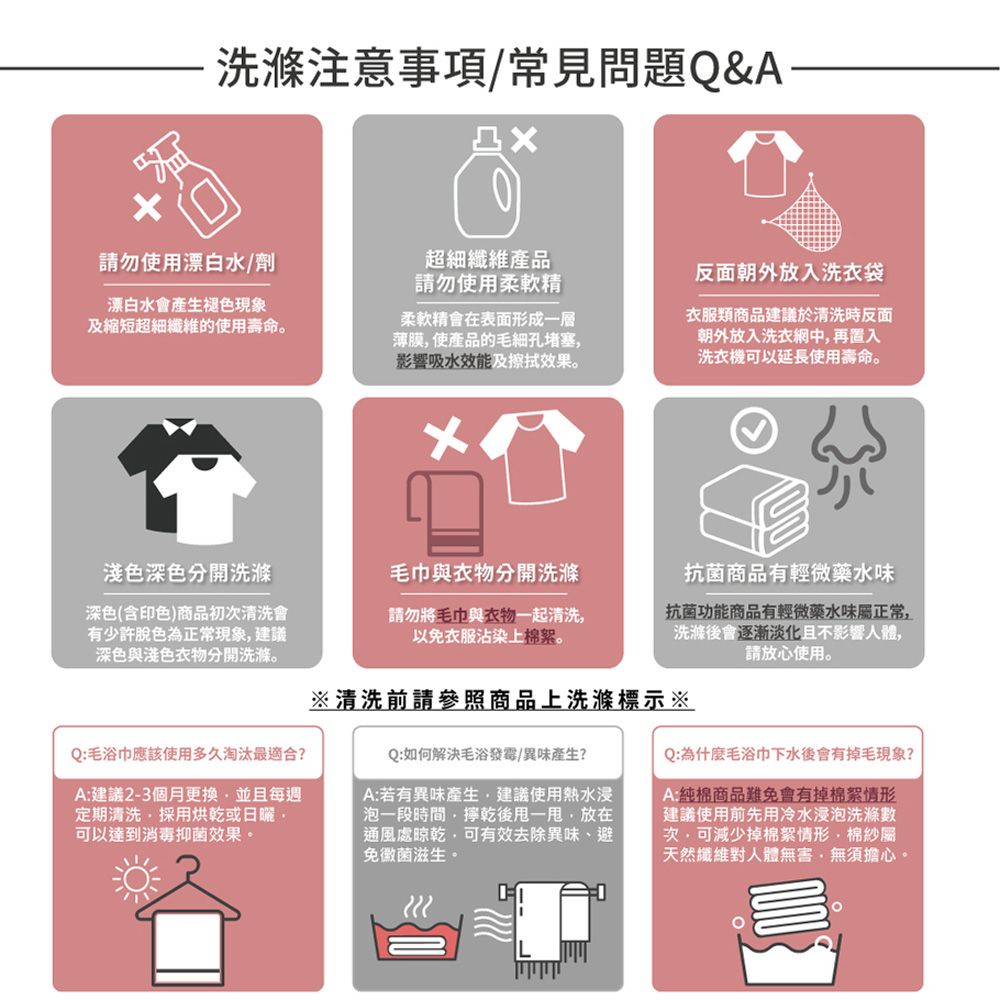 注意事項/常見問題Q&A請勿使用漂白水/劑漂白水會產生褪色現象及縮短超細纖維的使用壽命。超細纖維產品請勿使用柔軟精柔軟精會在表面形成一層薄膜使產品的毛細孔堵塞影響吸水效能擦拭效果。反面朝外放入洗衣袋衣服類商品建議於清洗時反面朝外放入洗衣網中再置入洗衣機可以延長使用壽命。淺色深色分開洗滌深色(含印色)商品初清洗會有少許脫色為正常現象建議深色淺色分開洗滌。Q:毛浴巾應該使用多久淘汰最適合?A:建議2-3個月更換並且每週定期清洗採用烘乾或可以達到消毒抑菌效果。毛巾與衣物分開洗滌請勿將與衣物清洗以免衣服沾染上棉絮抗菌商品有輕微藥水味抗菌功能商品有輕微藥水味屬正常洗滌後會且不影響人體,請放心使用。※清洗前請參照商品上洗滌標示※Q:如何解決毛浴發霉/異味產生?A:若有異味產生,建議使用熱水浸泡一段時間,乾後,放在通風處晾乾,可有效去除異味避免黴菌滋生。Q:為什麼毛浴巾下水後會有掉毛現象?A純棉商品難免會有掉棉絮情形建議使用前先用冷水浸泡洗滌數次,可減少掉棉絮情形,棉紗屬天然纖維對人體無害,無須擔心。