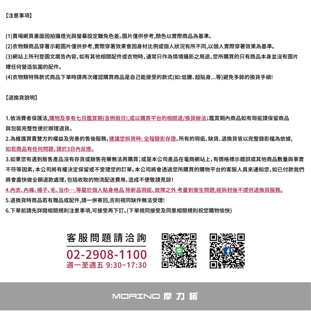 【注意事項(1)賣場網頁畫面因拍攝燈光與螢幕設定難免色差圖片僅供參考,以實際商品為基準。(2)衣物類商品穿著示範圖片僅供參考,實際穿著效果會因身材比例或個人狀況有所不同,以個人實際穿著效果為基準。(3)網站上所刊登圖文廣告內容,如有其他相關配件或衣物時,通常只作為情境攝影之用途,您所購買的只有商品本身並沒有圖片裡任何營造氛圍的配件。(4)衣物類特殊款式商品下單時請再次確認購買商品是自己能接受的款式(如:低腰超貼身等)避免多餘的換貨手續!【退換貨說明1.依消費者保護法,購物及享有七日鑑賞期(含例假日),或以購買平台的相關退/換貨辦法;鑑賞商品如有瑕疵請保留商品與包裝完整性便於辦理退貨。2.為維護買賣雙方的權益及完善的售後,建議您貨時:全程錄影存證,所有的瑕疵缺貨、退換貨皆以完整錄影檔為依據,如若商品有任何問題,請於3反應。3.如果您有遇到販售沒有存貨或銷售完畢無法再購買;或是本公司產品在電商網站上,有價格標示錯誤或其他商品數量與事實不符等因素,本公司將有權決定保留或不受理您的訂單。本公司將會透過您所購買的購物平台的客服人員通知您,如已付款我們將會盡快做全額退款處理,包括收取的物流配送費用,造成見諒!4.內衣、、襪子、毛、浴巾等屬於個人貼身用品除新品瑕疵、故障之外考量到衛生問題,經拆封後不提供退換貨服務。5.退換貨時商品若有贈品或配件,請一併寄回,否則視同缺件無法受理!6.下單前請先詳閱相關規則注意事項,可接受再下訂。(下單視同接受及同意相關規則祝您購物愉快)客服問題請洽詢02-2908-1100週一至週五9:30~17:30MORINO摩力諾