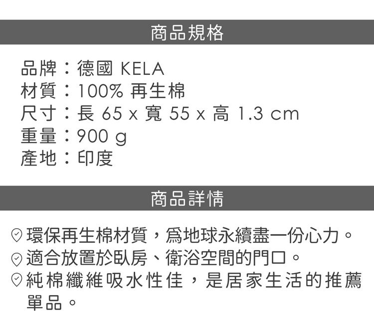 商品規格品牌德國 KELA材質:100% 再生棉尺寸:長 65 x 寬 55 x 高1.3 cm重量:900g產地:印度商品詳情環保再生棉材質,地球永續盡一份心力。適合放置於臥房、衛浴空間的門口。◎純棉纖維吸水性佳,是居家生活的推薦單品。