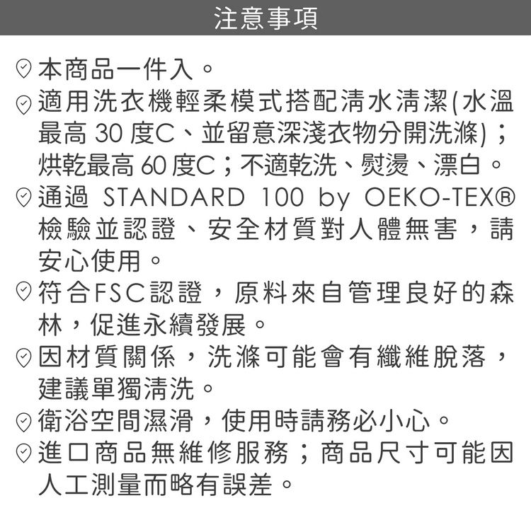 日本商品一件入。注意事項適用洗衣機輕柔模式搭配清水清潔(水溫最高30度C、並留意深淺衣物分開洗滌);烘乾最高 60 度C;不適乾洗、熨燙、漂白。通過 STANDARD 100 by OEKO-TEX®檢驗並認證、安全材質對人體無害,請安心使用。符合FSC認證,原料來自管理良好的森林,促進永續發展。材質關係,洗滌可能會有纖維脫落,建議單獨清洗。衛浴空間濕滑,使用時請務必小心。進口商品無維修服務;商品尺寸可能因人工測量而略有誤差。