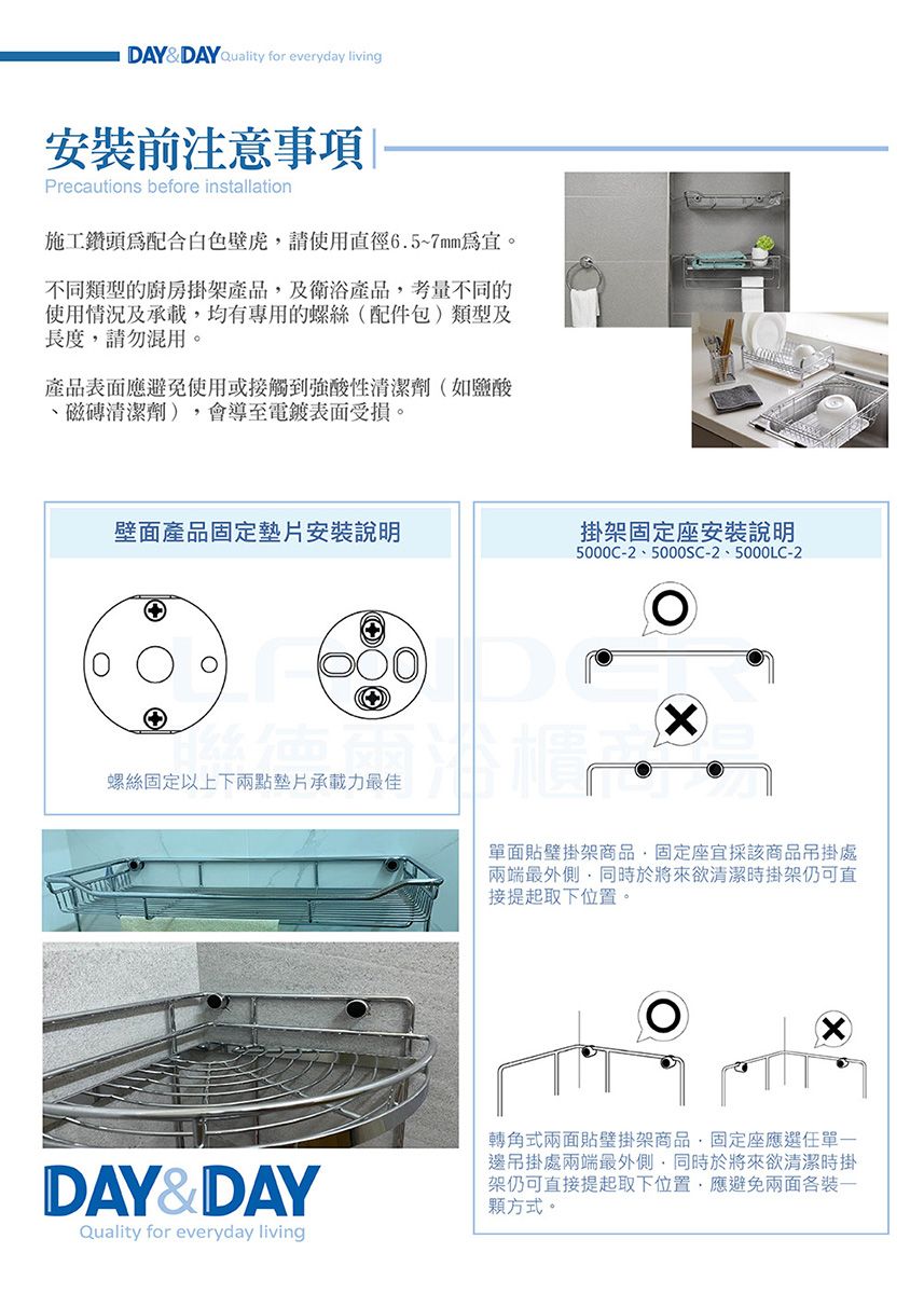 DAYDAY Quality for everyday living安裝前注意事項Precautions before installation施工鑽頭配合請使用直徑6.5~7mm為。不同類型的廚房掛架產品及衛浴產品考量不同的使用情況及承載均有專用的螺絲配件包)類型及長度,請勿混用。產品表面應避免使用或接觸到強酸性清潔劑(如鹽酸磁磚清潔劑),會導至電鍍表面受損。壁面產品固定墊片安裝說明掛架固定座安裝說明螺絲固定以上下兩點墊片承載力最佳DAY&DAYQuality for everyday living5000C-2、5000SC-2、5000LC-2(單面貼架商品,固定座宜採該商品吊掛處兩端最外側,同時於將來欲清潔時掛架仍可直接提起取下位置。轉角式兩面貼架商品,固定座應選任單邊吊掛處兩端最外側,同時於將來欲清潔時掛架仍可直接提起取下位置,應避免兩面各裝一顆方式。